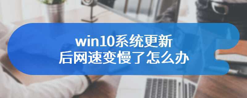 win10系统更新后网速变慢了怎么办