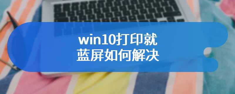 win10打印就蓝屏如何解决