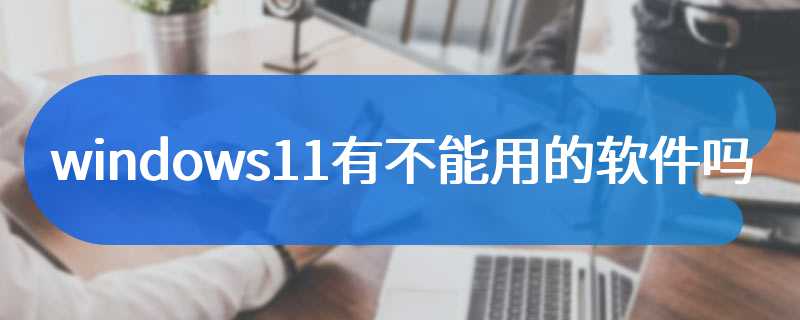 windows11有不能用的软件吗