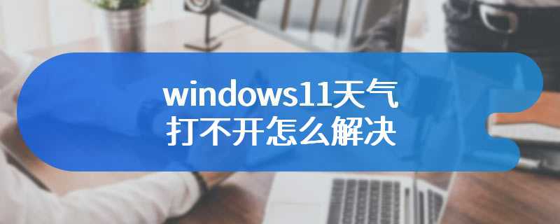 windows11天气打不开怎么解决