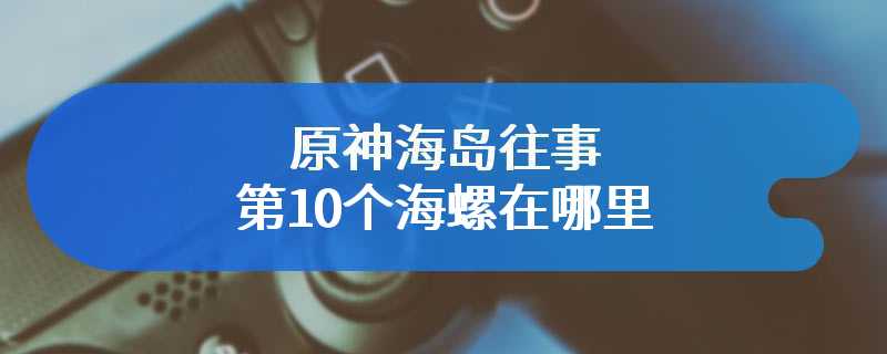 原神海岛往事第10个海螺在哪里