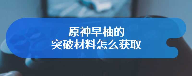 原神早柚的突破材料怎么获取