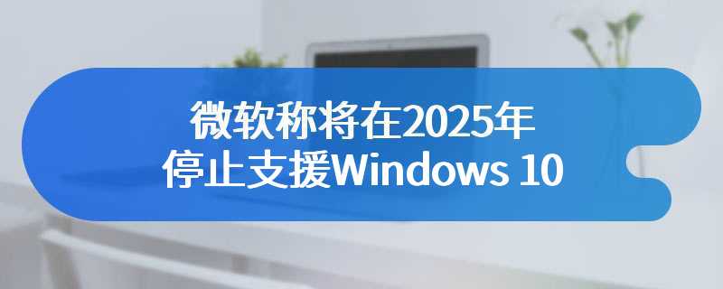 微软称将在2025年停止支援Windows 10
