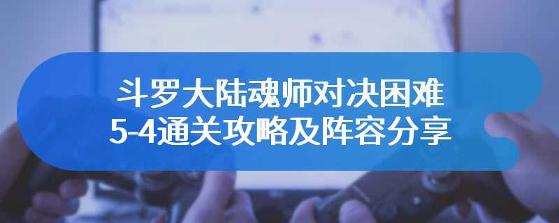 斗罗大陆魂师对决困难5-4通关攻略及阵容分享