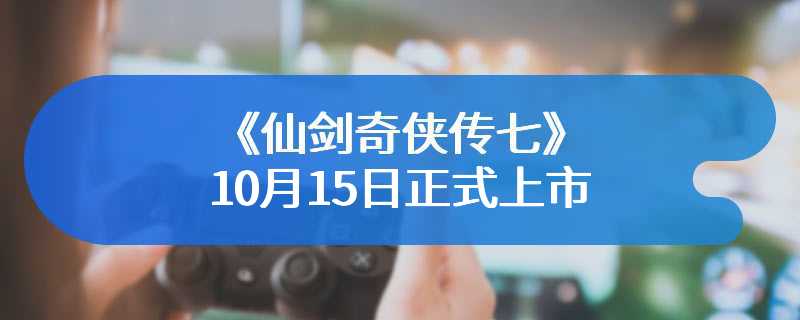 《仙剑奇侠传七》10月15日正式上市