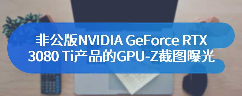非公版NVIDIA GeForce RTX 3080 Ti产品的GPU-Z截图曝光