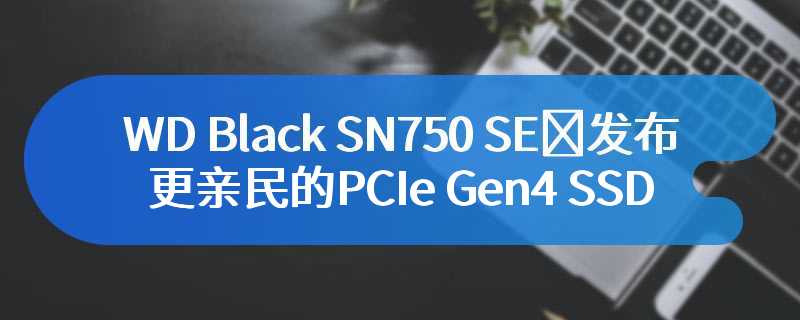WD Black SN750 SE​发布：更亲民的PCIe Gen4 SSD