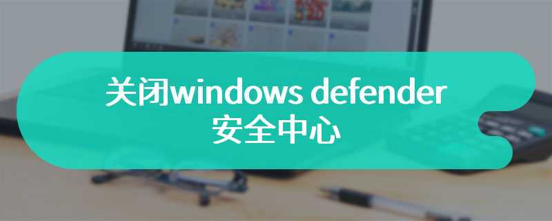 关闭windows defender安全中心