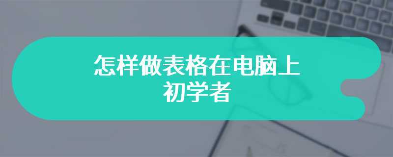 怎样做表格在电脑上 初学者