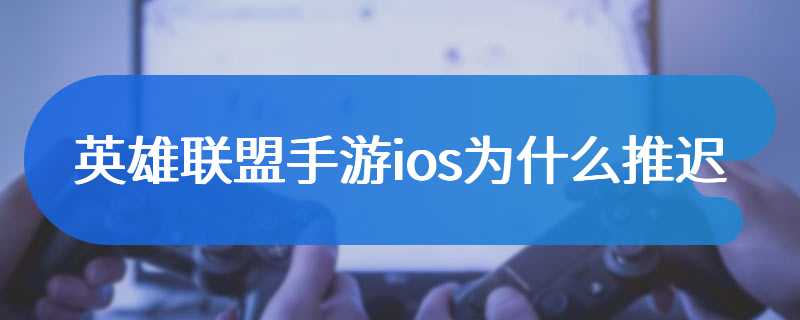 英雄联盟手游ios为什么推迟