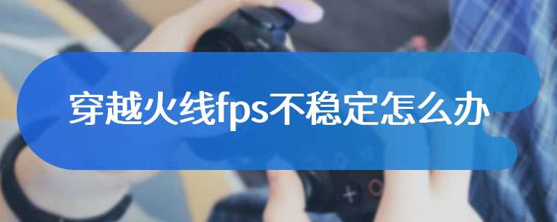 穿越火线fps不稳定怎么办