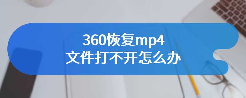 360恢复mp4文件打不开怎么办