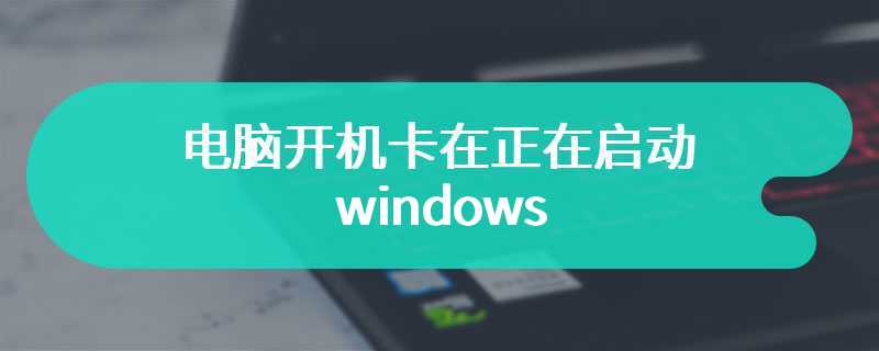 电脑开机卡在正在启动windows