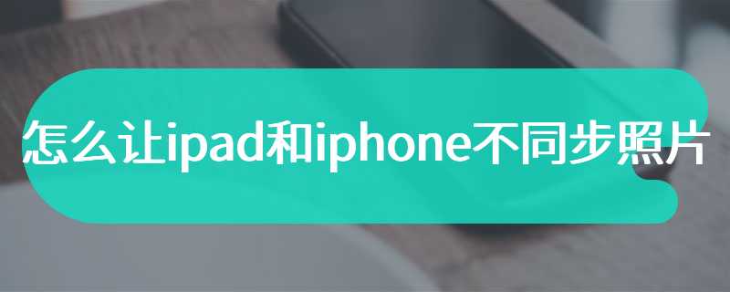 怎么让ipad和iphone不同步照片