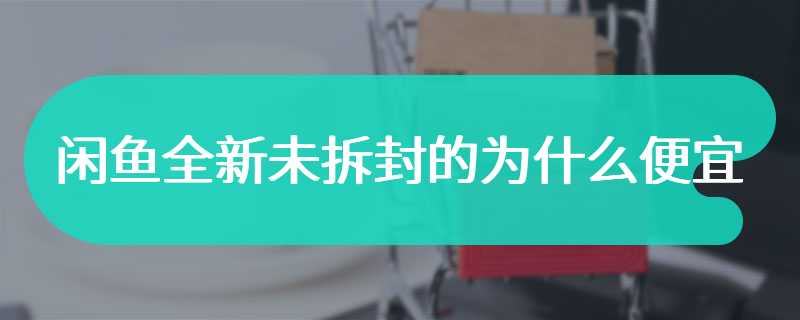 闲鱼全新未拆封的为什么便宜