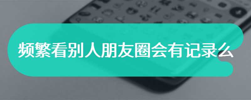 频繁看别人朋友圈会有记录么