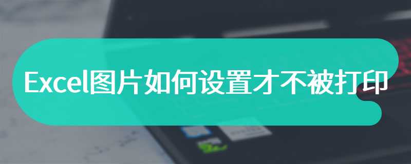 Excel图片如何设置才不被打印