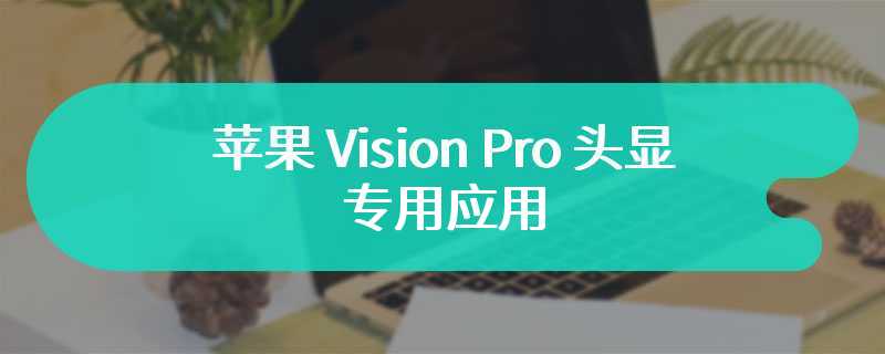 苹果 Vision Pro 头显专用应用，内置桂林山水、撒哈拉沙漠等多个旅游景点