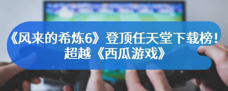 《风来的希炼6》登顶任天堂下载榜！超越《西瓜游戏》
