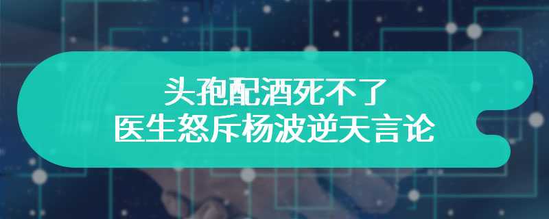 头孢配酒死不了 医生怒斥杨波逆天言论