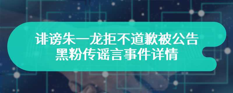 诽谤朱一龙拒不道歉被公告 黑粉传谣言事件详情