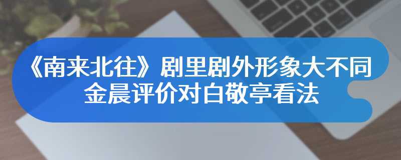 《南来北往》剧里剧外形象大不同 金晨评价对白敬亭看法