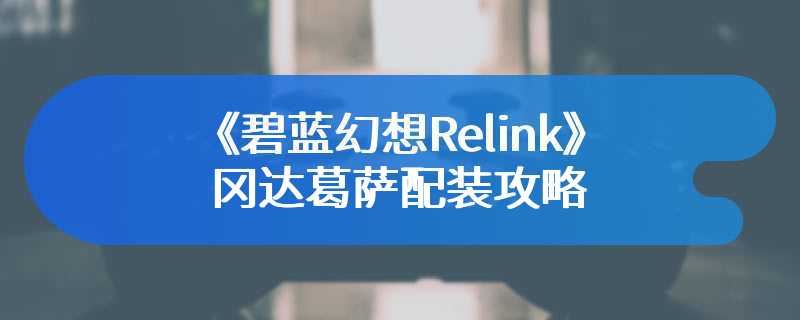 《碧蓝幻想Relink》冈达葛萨配装攻略