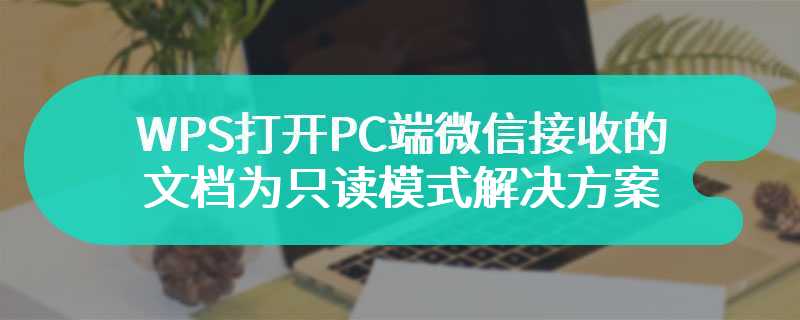 WPS打开PC端微信接收的文档为只读模式解决方案