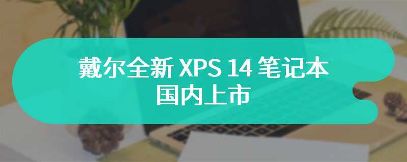 戴尔全新 XPS 14 笔记本国内上市：可选 RTX 4050，14999-19999 元