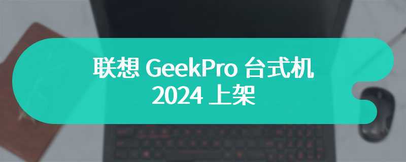 联想 GeekPro 台式机 2024 上架：酷睿 i5-14400F + RTX 4060 版本 6099 元