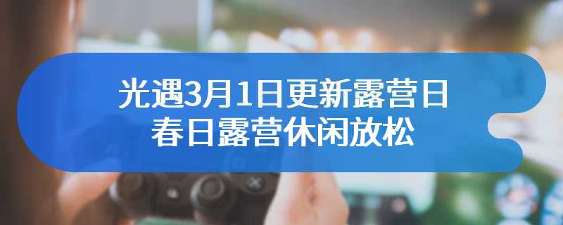 光遇3月1日更新露营日 春日露营休闲放松