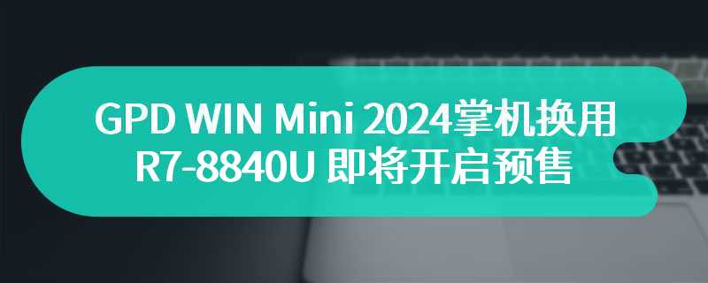 GPD WIN Mini 2024 掌机换用 R7-8840U 即将开启预售