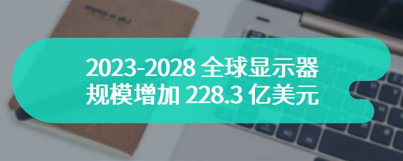 2023-2028 全球显示器规模增加 228.3 亿美元，复合增长率 8.64%