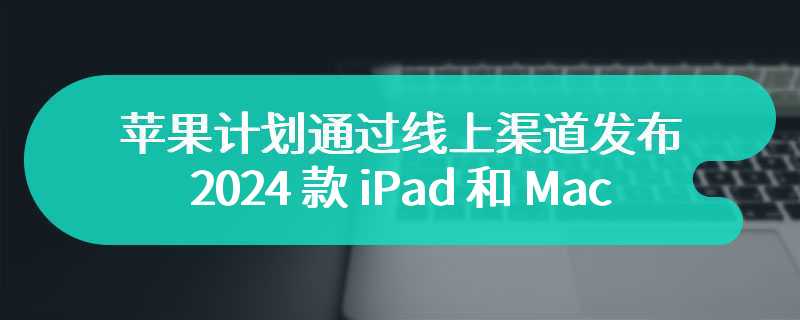 苹果计划通过线上渠道发布 2024 款 iPad 和 Mac