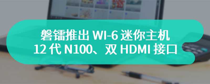 磐镭推出 WI-6 迷你主机：12 代 N100、双 HDMI 接口，999 元起