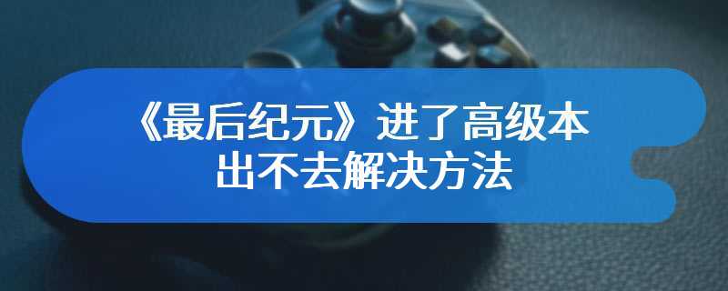 《最后纪元》进了高级本出不去解决方法