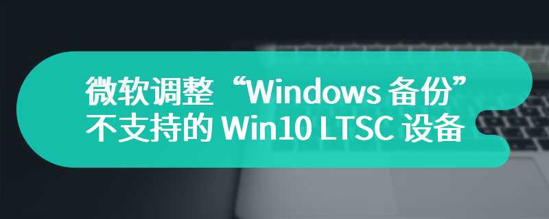 微软调整“Windows 备份”应用：不支持的 Win10 LTSC 设备可隐藏，但无法卸载
