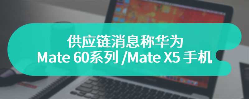 供应链消息称华为 Mate 60 系列 /Mate X5 手机销量合计已突破 1000 万台