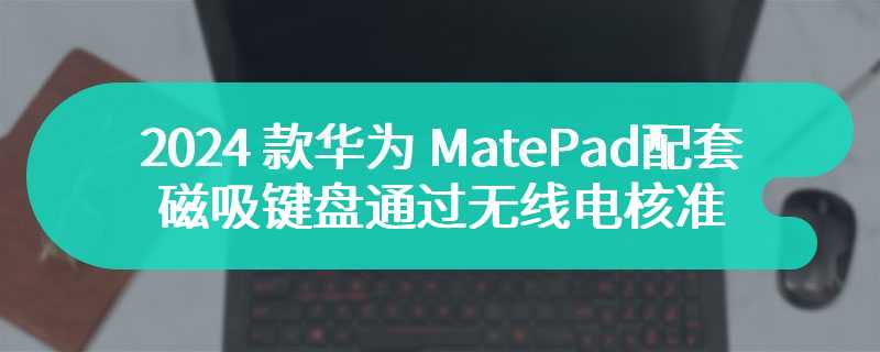 2024 款华为 MatePad 配套磁吸键盘通过无线电核准，支持星闪连接