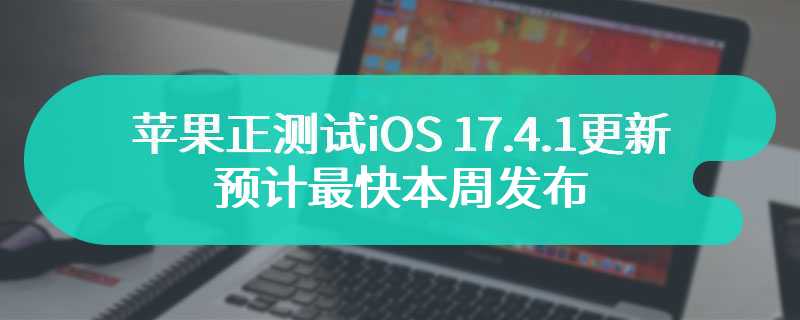 苹果正测试 iOS 17.4.1 更新，预计最快本周发布