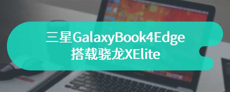 三星GalaxyBook4Edge笔记本曝光 搭载骁龙XElite