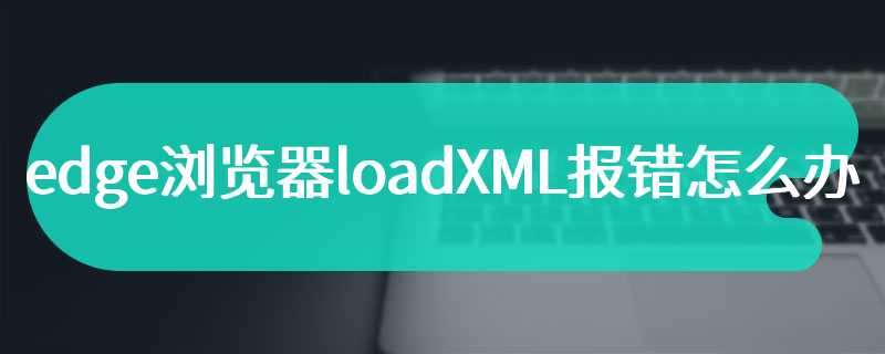 edge浏览器loadXML报错怎么办