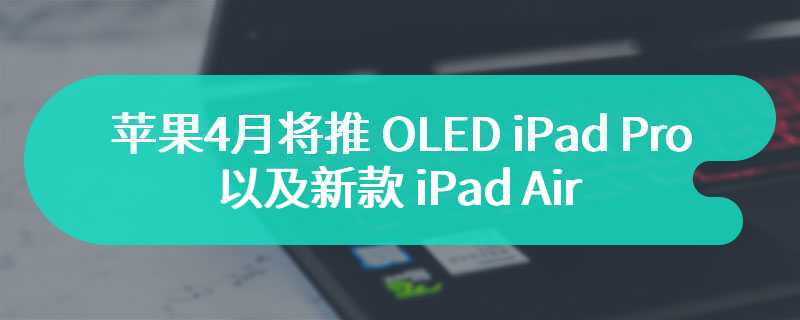 苹果 4 月将推 OLED iPad Pro 以及新款 iPad Air