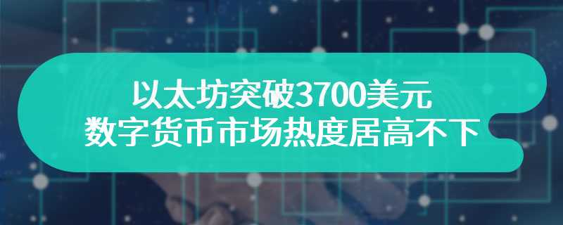 以太坊突破3700美元 数字货币市场热度居高不下