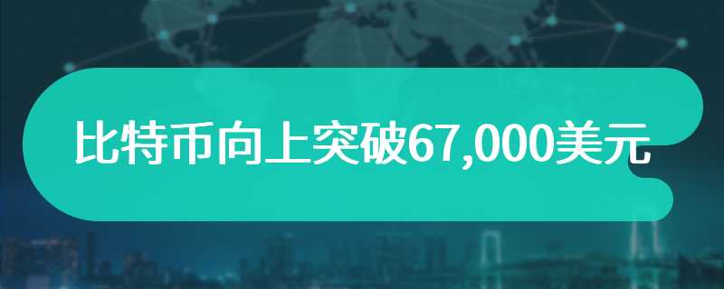 比特币向上突破67,000美元