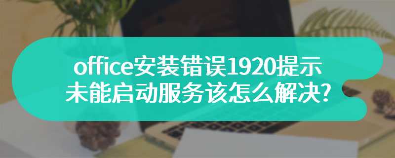 office安装错误1920提示未能启动服务该怎么解决?