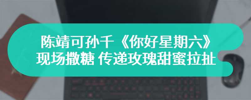 陈靖可孙千《你好星期六》现场撒糖 传递玫瑰甜蜜拉扯