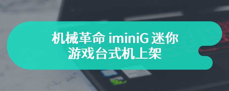 机械革命 iminiG 迷你游戏台式机上架 售价为4999 元