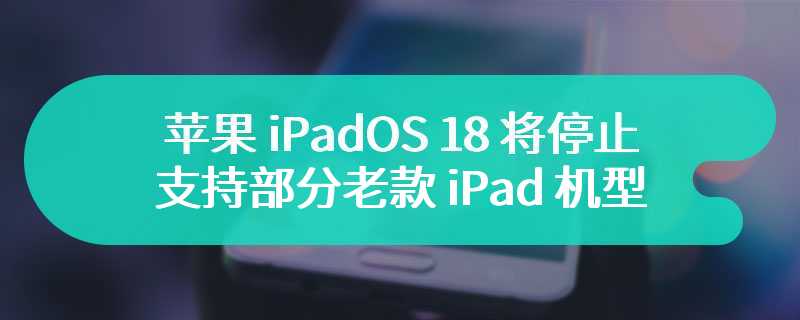 苹果 iPadOS 18 将停止支持部分老款 iPad 机型，iOS 18 兼容性与 iOS 17 相同