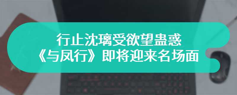 行止沈璃受欲望蛊惑 《与凤行》即将迎来名场面